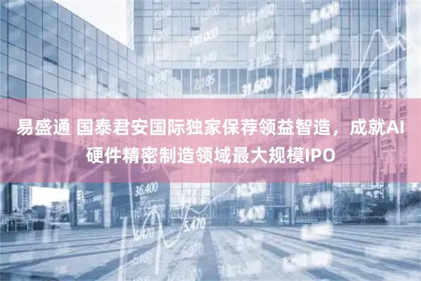 易盛通 国泰君安国际独家保荐领益智造，成就AI硬件精密制造领域最大规模IPO