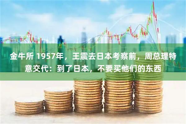 金牛所 1957年，王震去日本考察前，周总理特意交代：到了日本，不要买他们的东西