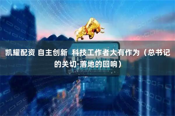凯耀配资 自主创新  科技工作者大有作为（总书记的关切·落地的回响）