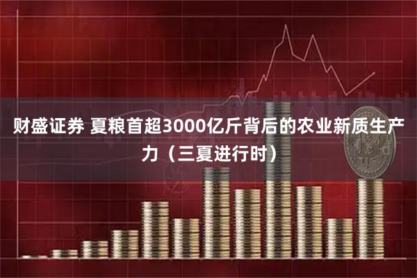 财盛证券 夏粮首超3000亿斤背后的农业新质生产力（三夏进行时）