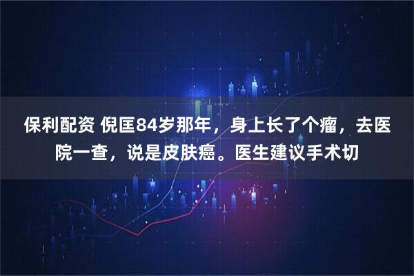 保利配资 倪匡84岁那年，身上长了个瘤，去医院一查，说是皮肤癌。医生建议手术切