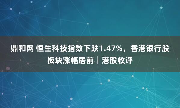 鼎和网 恒生科技指数下跌1.47%，香港银行股板块涨幅居前｜港股收评