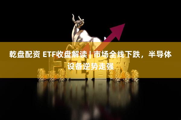 乾盘配资 ETF收盘解读 | 市场全线下跌，半导体设备逆势走强