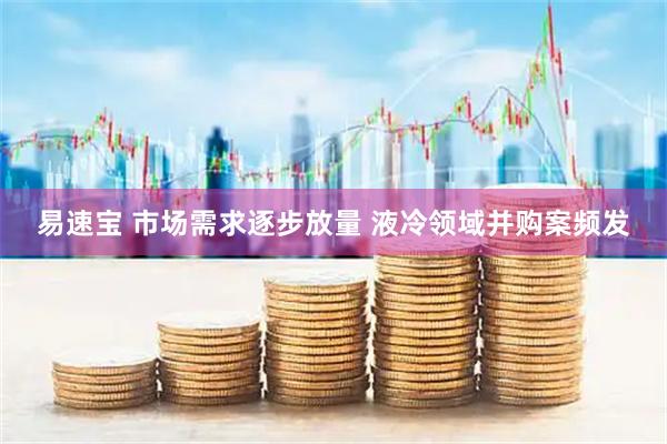 易速宝 市场需求逐步放量 液冷领域并购案频发