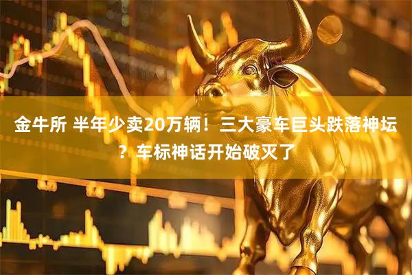 金牛所 半年少卖20万辆！三大豪车巨头跌落神坛？车标神话开始破灭了